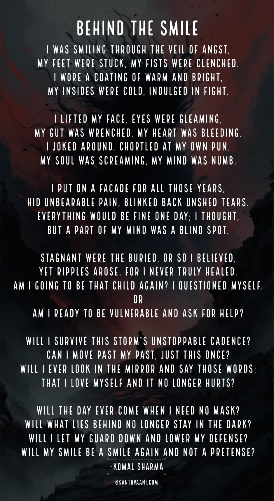 Behind the smile
I was smiling through the veil of angst,
My feet were stuck, my fists were clenched.
I wore a coating of warm and bright,
My insides were cold, indulged in fight.
I lifted my face, eyes were gleaming,
My gut was wrenched, my heart was bleeding.
I joked around, chortled at my own pun,
My soul was screaming, my mind was numb.
I put on a facade for all those years,
Hid unbearable pain, blinked back unshed tears.
Everything would be fine one day; I thought,
But a part of my mind was a blind spot.
Stagnant were the buried, or so I believed,
Yet ripples arose, for I never truly healed.
Am I going to be that child again? I questioned myself.
Or
Am I ready to be vulnerable and ask for help?
Will I survive this storm’s unstoppable cadence?
Can I move past my past, just this once?
Will I ever look in the mirror and say those words;
That I love myself and it no longer hurts?
Will the day ever come when I need no mask?
Will what lies behind no longer stay in the dark?
Will I let my guard down and lower my defense?
Will my smile be a smile again and not a pretense?
-komal sharma